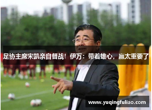 足协主席宋凯亲自督战！伊万：带着雄心，赢太重要了